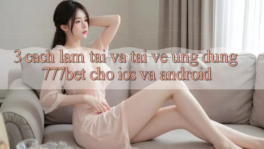 3. Cách làm Tải Và Tải về Ứng Dụng 777bet Cho iOS Và Android