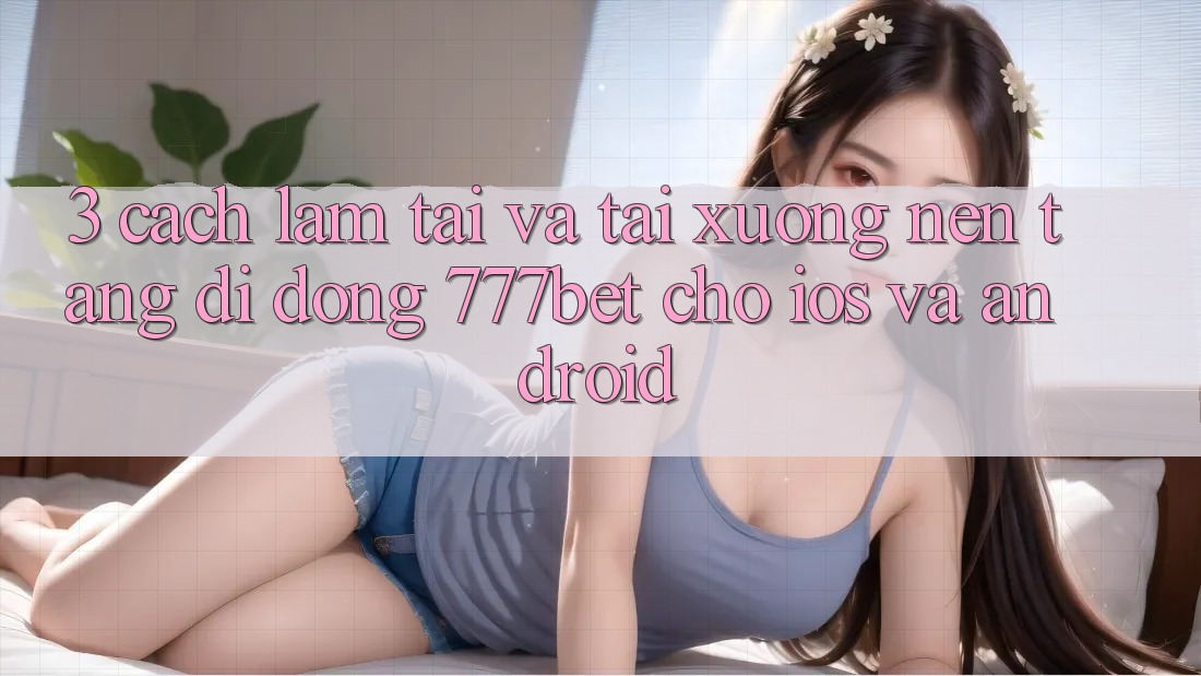 3. Cách làm Tải Và Tải xuống Nền tảng di động 777bet Cho iOS Và Android