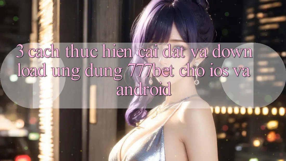 3. Cách thực hiện Cài đặt Và Download Ứng Dụng 777bet Cho iOS Và Android