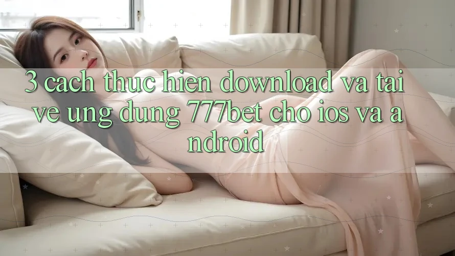 3. Cách thực hiện Download Và Tải về Ứng Dụng 777bet Cho iOS Và Android 3. Cách thực hiện Download Và Tải về Ứng Dụng 777bet Cho iOS Và Android