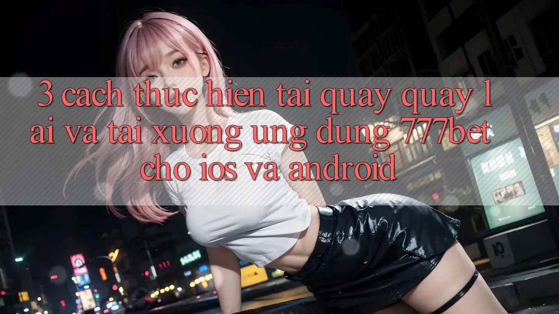 3. Cách thực hiện Tải quay quay lại Và Tải xuống Ứng Dụng 777bet Cho iOS Và Android