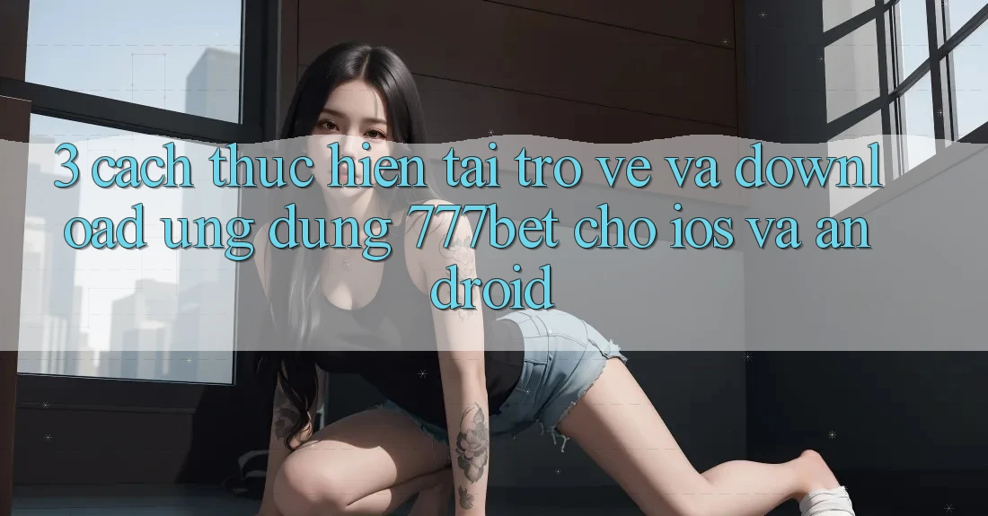 3. Cách thực hiện Tải trở về Và Download Ứng Dụng 777bet Cho iOS Và Android