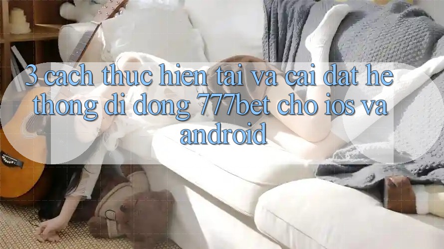 3. Cách thực hiện Tải Và Cài Đặt Hệ thống di động 777bet Cho iOS Và Android