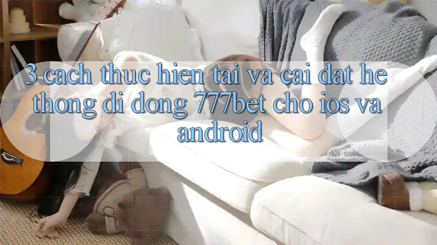 3. Cách thực hiện Tải Và Cài Đặt Hệ thống di động 777bet Cho iOS Và Android