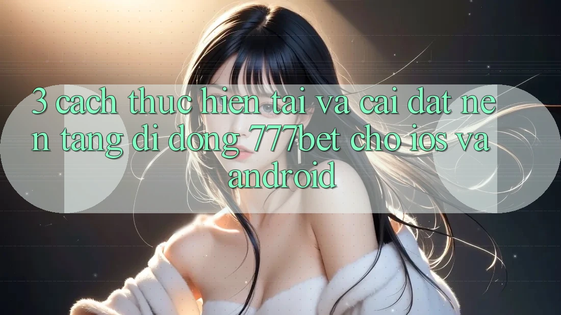 3. Cách thực hiện Tải Và Cài Đặt Nền tảng di động 777bet Cho iOS Và Android