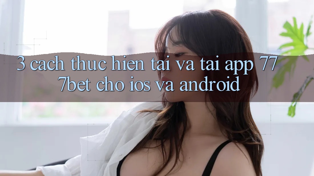 3. Cách thực hiện Tải Và Tải App 777bet Cho iOS Và Android