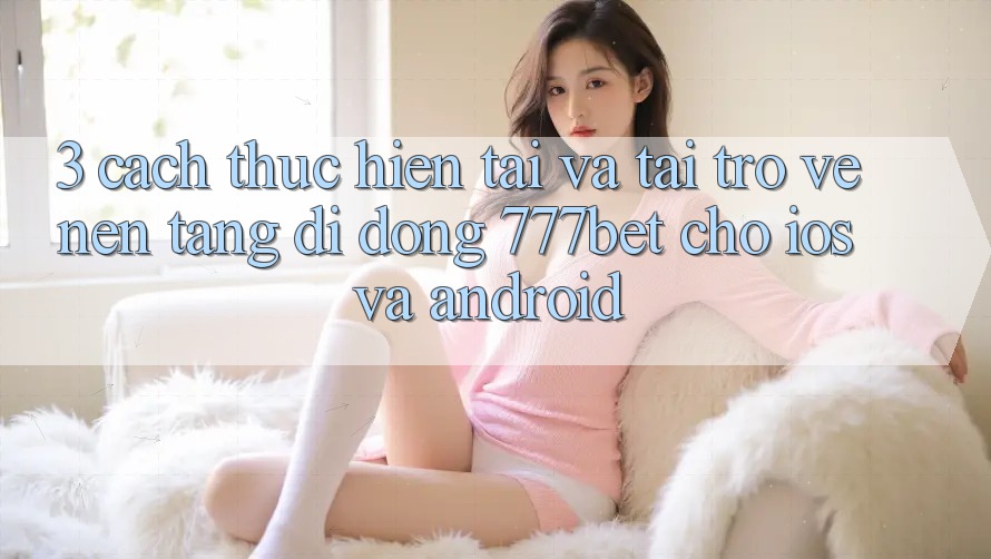 3. Cách thực hiện Tải Và Tải trở về Nền tảng di động 777bet Cho iOS Và Android