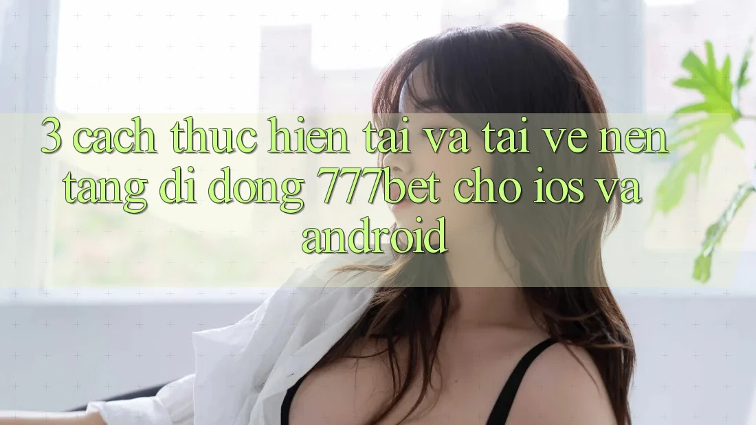 3. Cách thực hiện Tải Và Tải về Nền tảng di động 777bet Cho iOS Và Android
