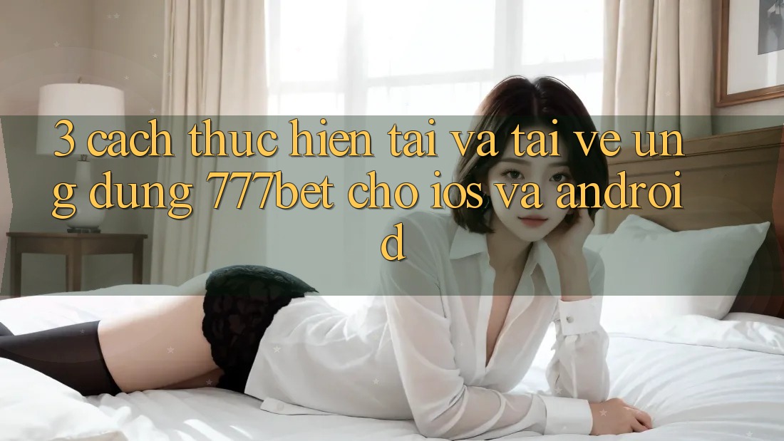 3. Cách thực hiện Tải Và Tải về Ứng Dụng 777bet Cho iOS Và Android