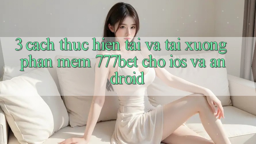 3. Cách thực hiện Tải Và Tải xuống Phần mềm 777bet Cho iOS Và Android