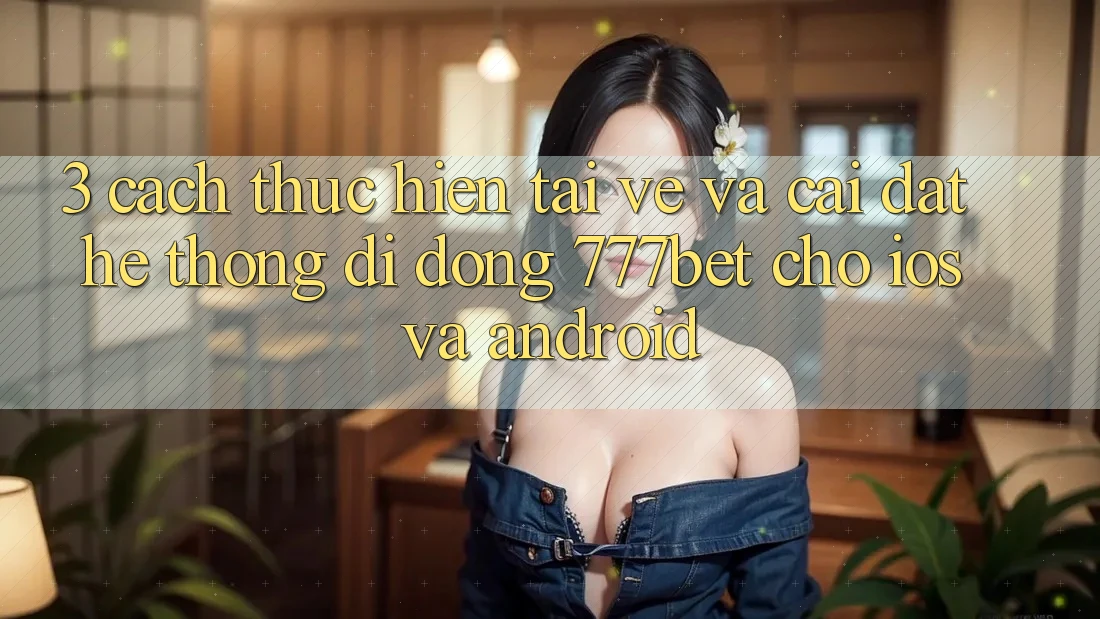 3. Cách thực hiện Tải về Và Cài Đặt Hệ thống di động 777bet Cho iOS Và Android