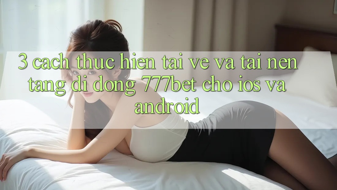 3. Cách thực hiện Tải về Và Tải Nền tảng di động 777bet Cho iOS Và Android 3. Cách thực hiện Tải về Và Tải Nền tảng di động 777bet Cho iOS Và Android