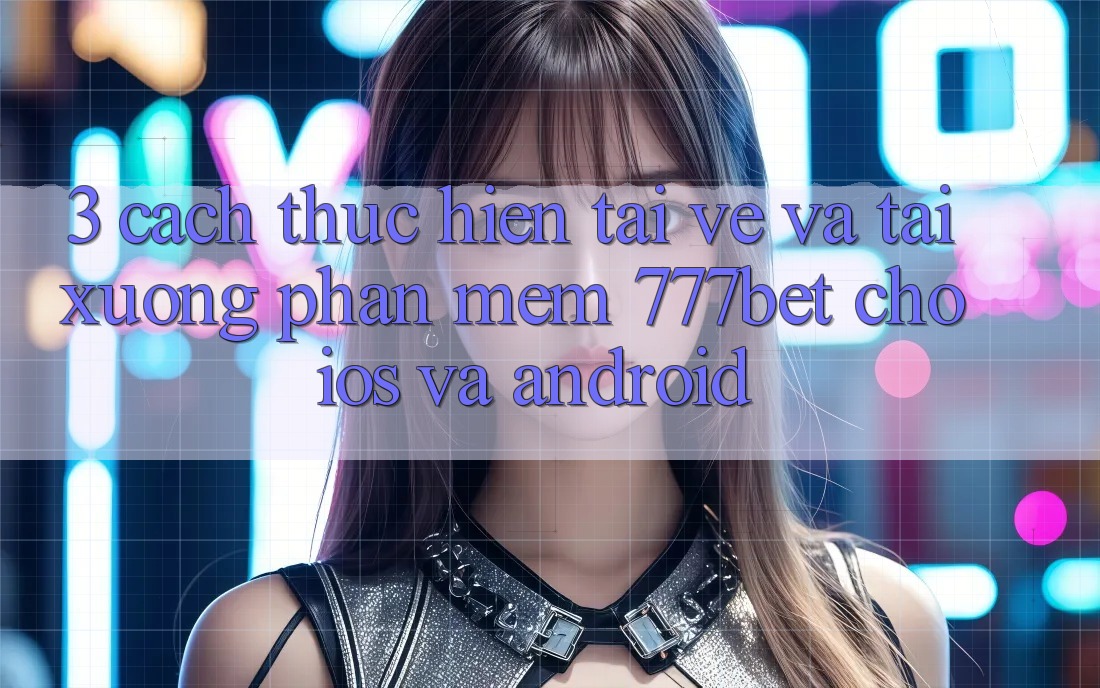 3. Cách thực hiện Tải về Và Tải xuống Phần mềm 777bet Cho iOS Và Android