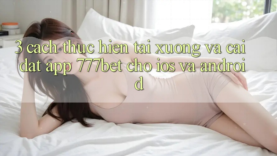3. Cách thực hiện Tải xuống Và Cài Đặt App 777bet Cho iOS Và Android