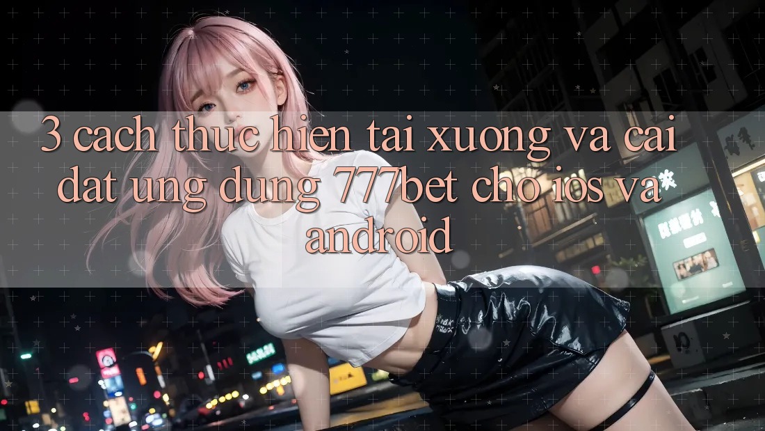 3. Cách thực hiện Tải xuống Và Cài Đặt Ứng Dụng 777bet Cho iOS Và Android