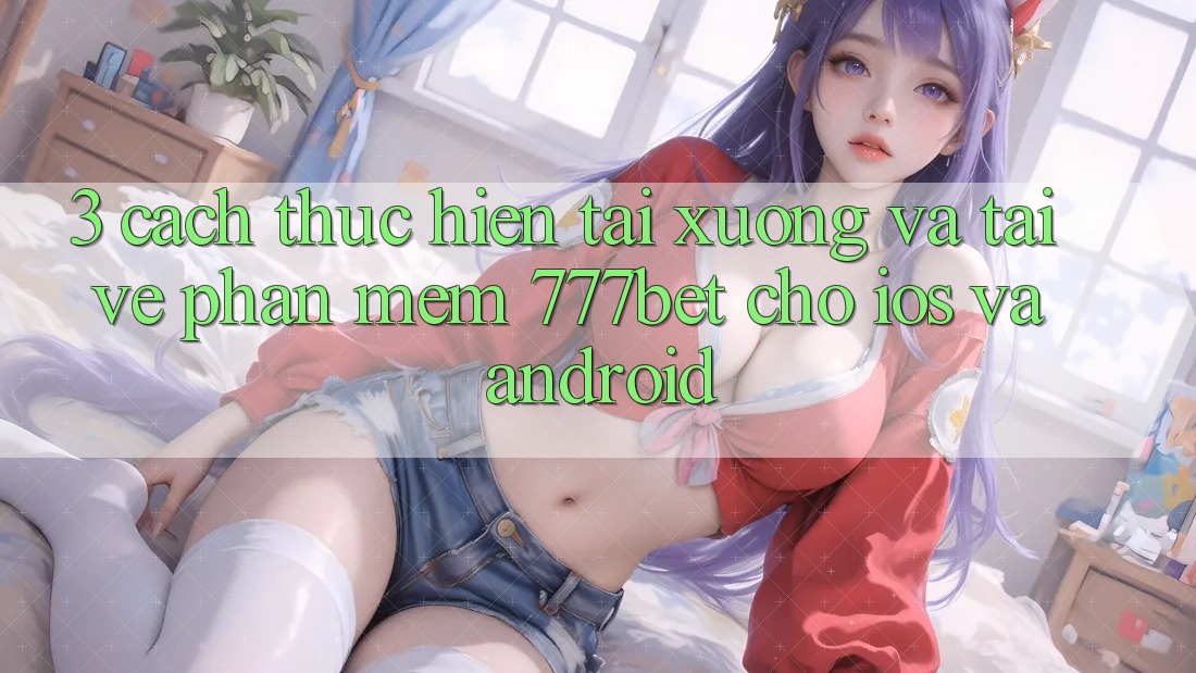 3. Cách thực hiện Tải xuống Và Tải về Phần mềm 777bet Cho iOS Và Android