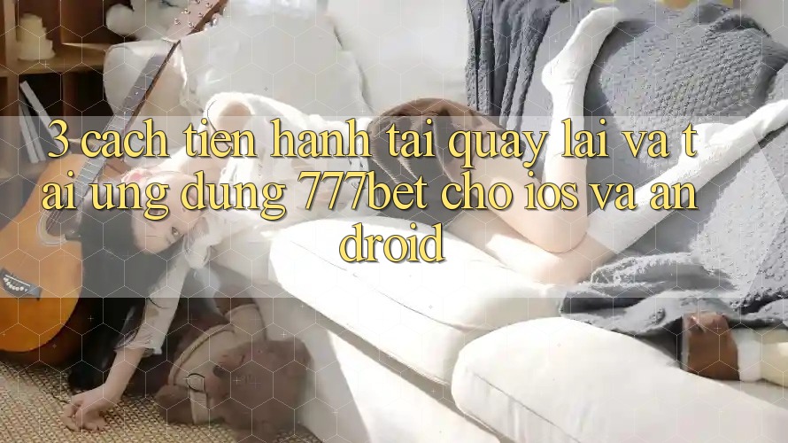 3. Cách tiến hành Tải quay lại Và Tải Ứng Dụng 777bet Cho iOS Và Android