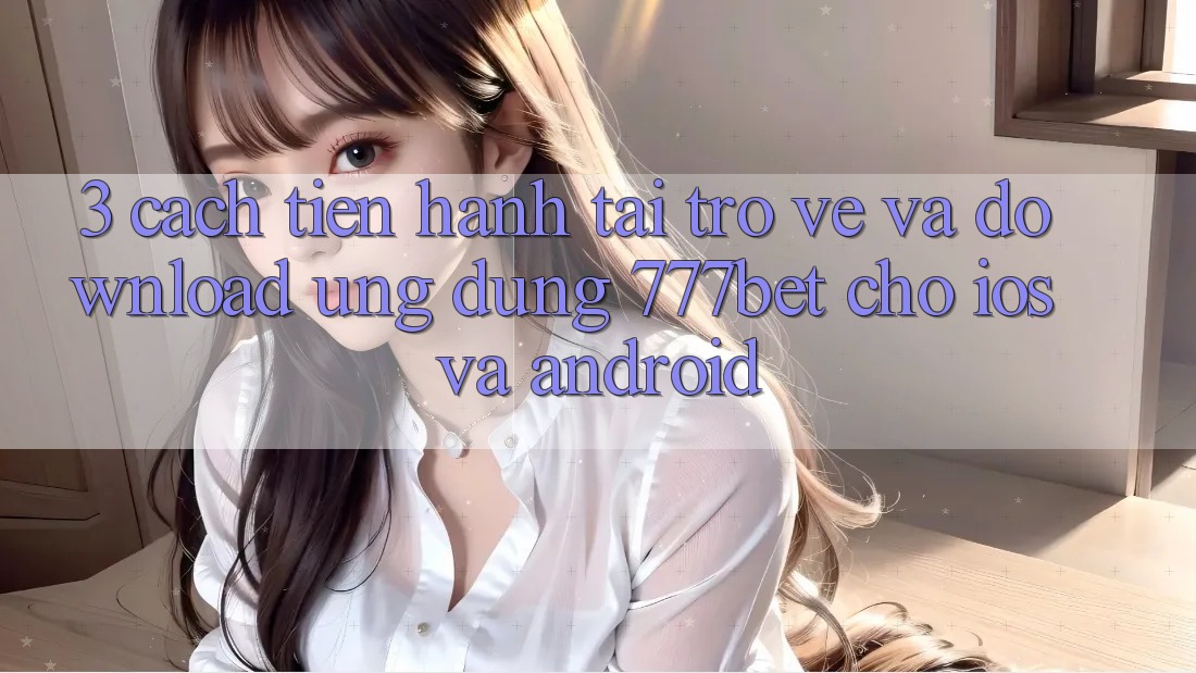3. Cách tiến hành Tải trở về Và Download Ứng dụng 777bet Cho iOS Và Android