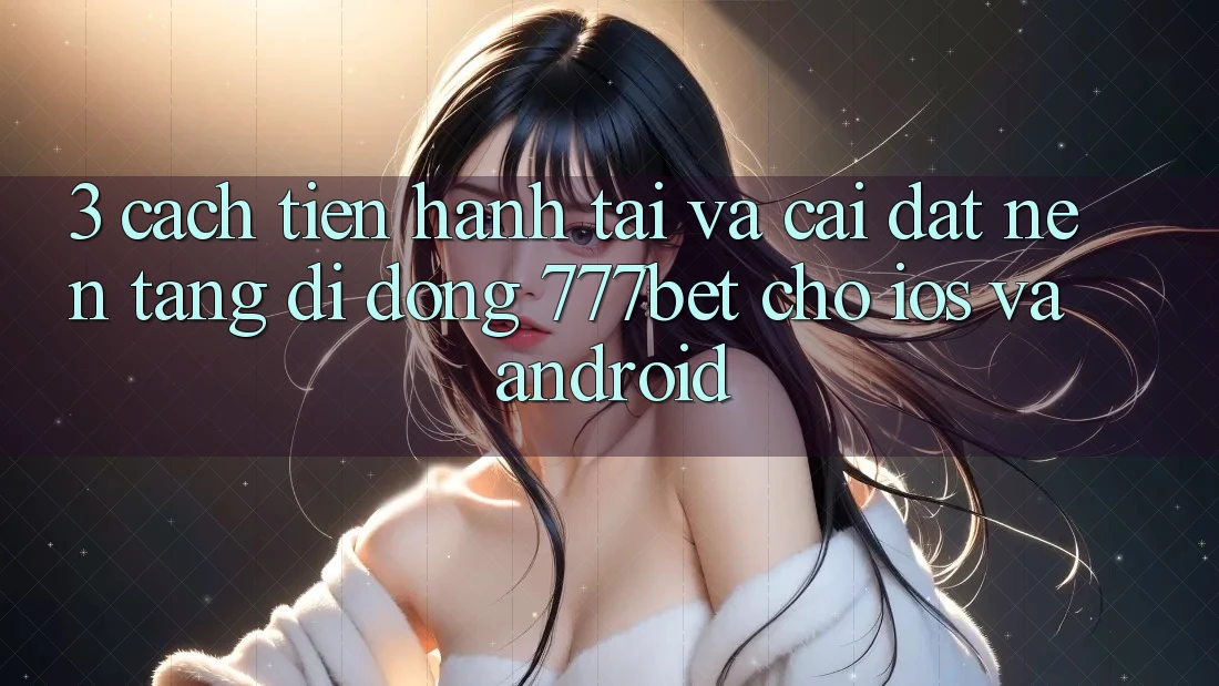 3. Cách tiến hành Tải Và Cài Đặt Nền tảng di động 777bet Cho iOS Và Android