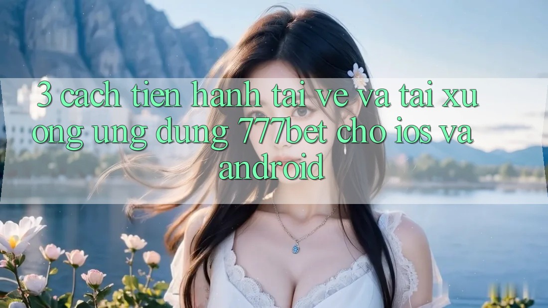3. Cách tiến hành Tải về Và Tải xuống Ứng Dụng 777bet Cho iOS Và Android