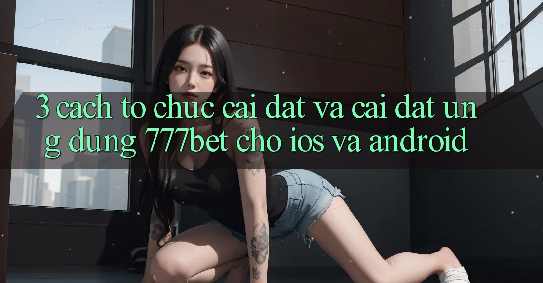3. Cách tổ chức Cài đặt Và Cài Đặt Ứng Dụng 777bet Cho iOS Và Android