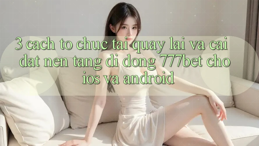3. Cách tổ chức Tải quay lại Và Cài Đặt Nền tảng di động 777bet Cho iOS Và Android