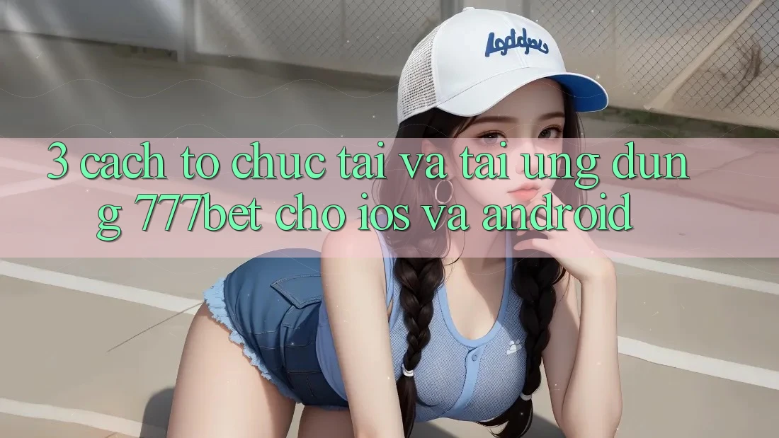 3. Cách tổ chức Tải Và Tải Ứng Dụng 777bet Cho iOS Và Android