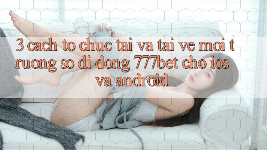 3. Cách tổ chức Tải Và Tải về Môi trường số di động 777bet Cho iOS Và Android