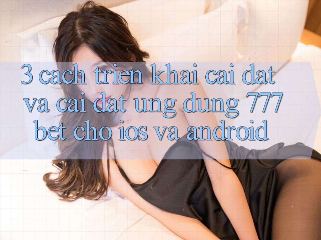 3. Cách triển khai Cài đặt Và Cài Đặt Ứng Dụng 777bet Cho iOS Và Android