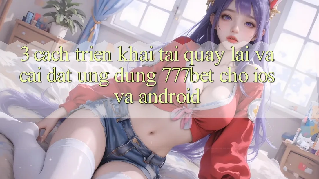 3. Cách triển khai Tải quay lại Và Cài Đặt Ứng Dụng 777bet Cho iOS Và Android