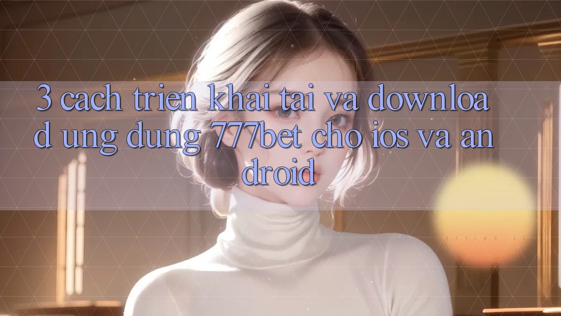 3. Cách triển khai Tải Và Download Ứng Dụng 777bet Cho iOS Và Android