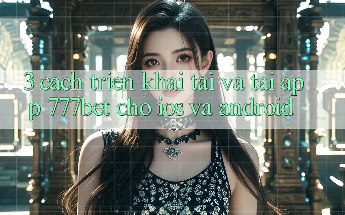 3. Cách triển khai Tải Và Tải App 777bet Cho iOS Và Android