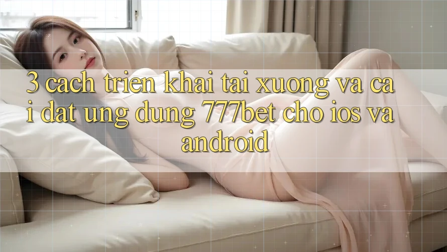 3. Cách triển khai Tải xuống Và Cài Đặt Ứng Dụng 777bet Cho iOS Và Android