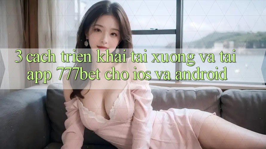 3. Cách triển khai Tải xuống Và Tải App 777bet Cho iOS Và Android 3. Cách triển khai Tải xuống Và Tải App 777bet Cho iOS Và Android