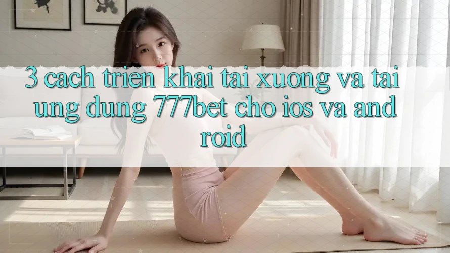 3. Cách triển khai Tải xuống Và Tải Ứng Dụng 777bet Cho iOS Và Android