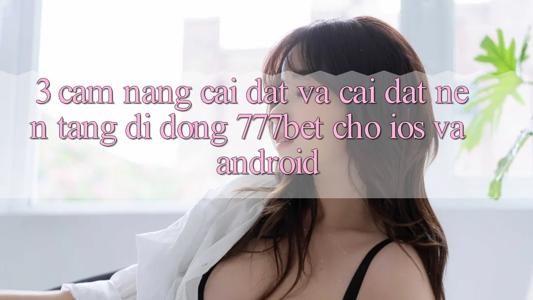 3. Cẩm nang Cài đặt Và Cài Đặt Nền tảng di động 777bet Cho iOS Và Android