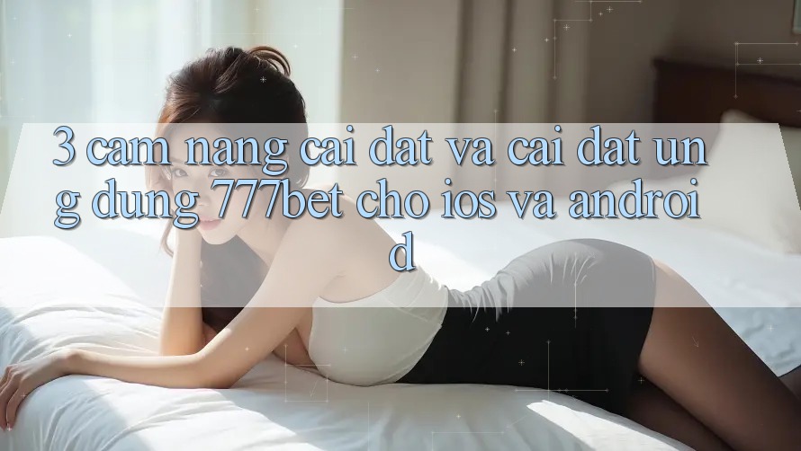 3. Cẩm nang Cài đặt Và Cài đặt Ứng Dụng 777bet Cho iOS Và Android