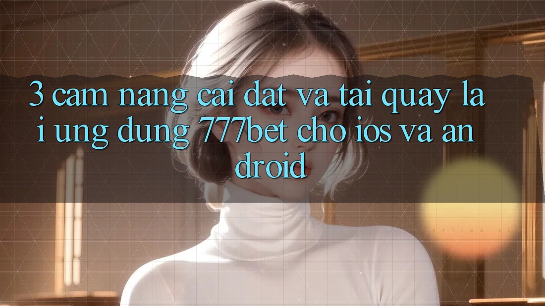 3. Cẩm nang Cài đặt Và Tải quay lại Ứng dụng 777bet Cho iOS Và Android