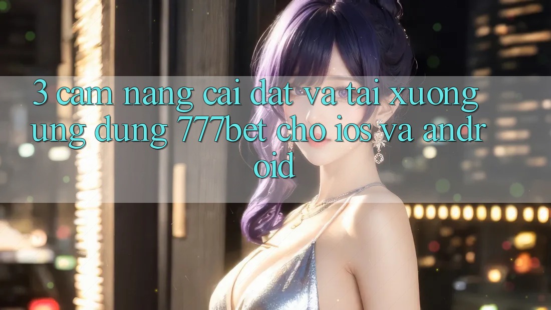 3. Cẩm nang Cài đặt Và Tải xuống Ứng Dụng 777bet Cho iOS Và Android