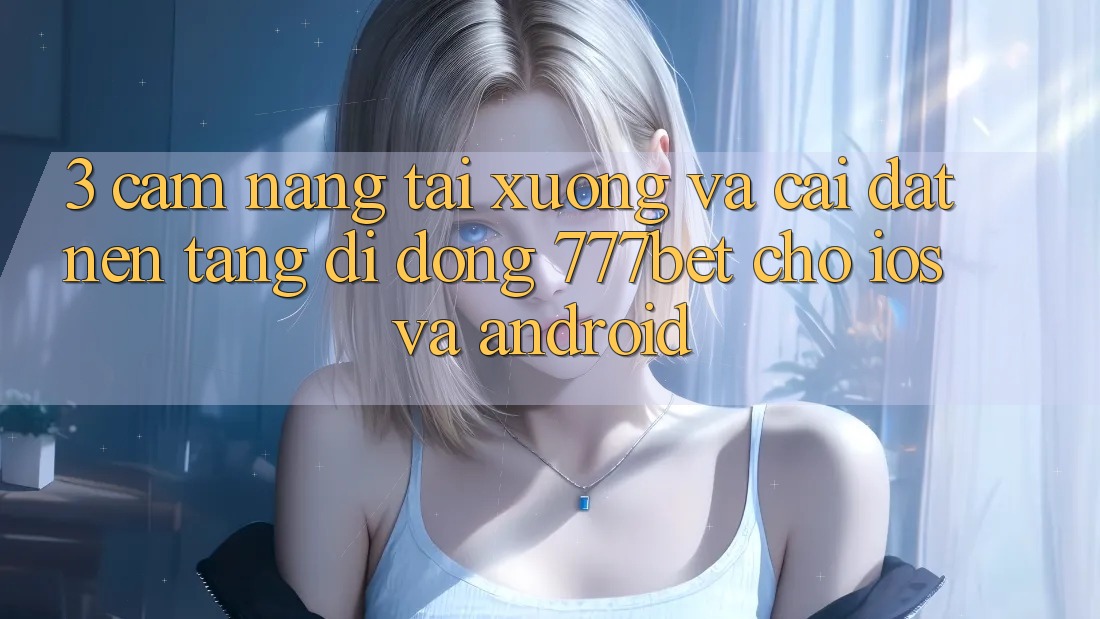 3. Cẩm nang Tải xuống Và Cài Đặt Nền tảng di động 777bet Cho iOS Và Android