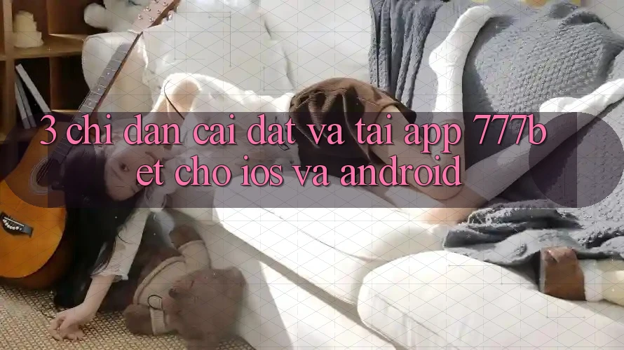 3. Chỉ dẫn Cài đặt Và Tải App 777bet Cho iOS Và Android