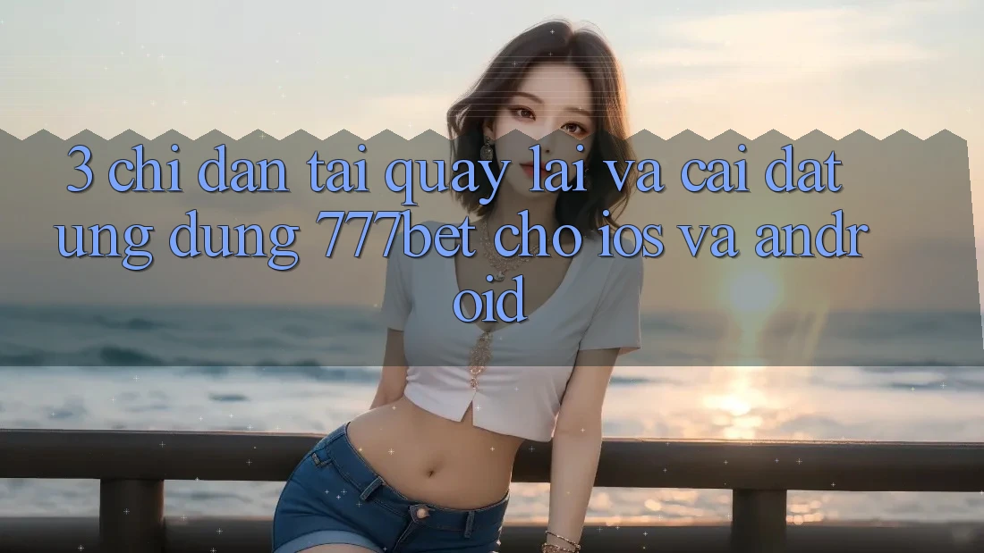 3. Chỉ dẫn Tải quay lại Và Cài Đặt Ứng Dụng 777bet Cho iOS Và Android