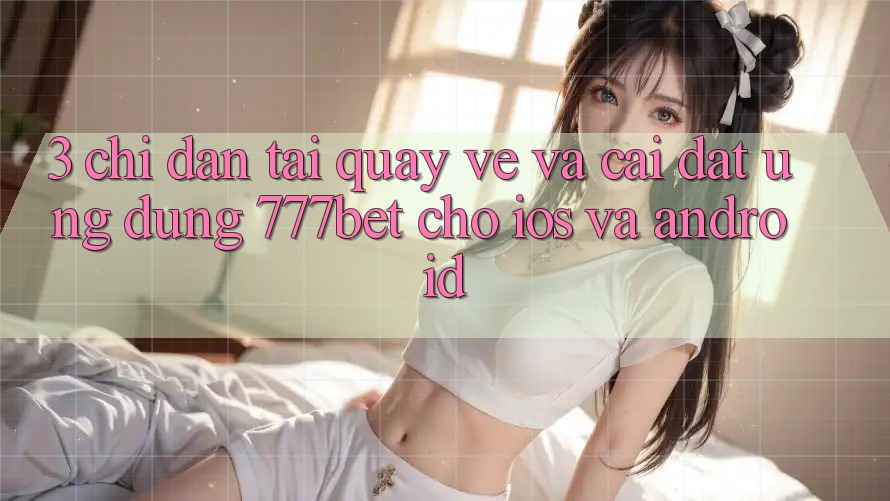 3. Chỉ dẫn Tải quay về Và Cài Đặt Ứng Dụng 777bet Cho iOS Và Android