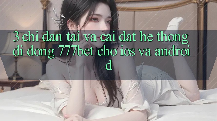 3. Chỉ dẫn Tải Và Cài Đặt Hệ thống di động 777bet Cho iOS Và Android
