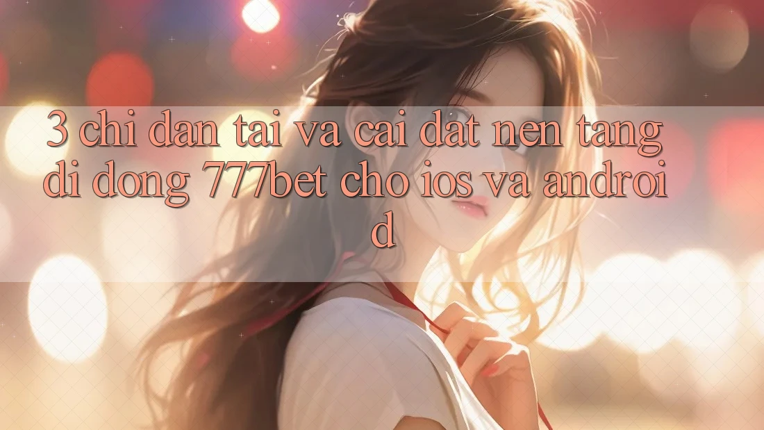 3. Chỉ dẫn Tải Và Cài Đặt Nền tảng di động 777bet Cho iOS Và Android