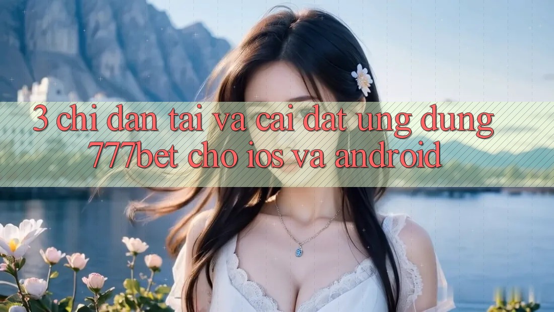 3. Chỉ dẫn Tải Và Cài Đặt Ứng Dụng 777bet Cho iOS Và Android