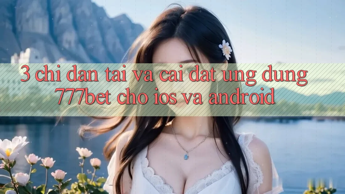 3. Chỉ dẫn Tải Và Cài Đặt Ứng Dụng 777bet Cho iOS Và Android