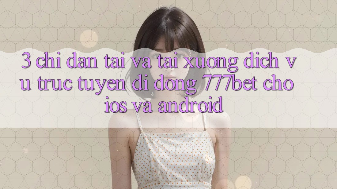 3. Chỉ dẫn Tải Và Tải xuống Dịch vụ trực tuyến di động 777bet Cho iOS Và Android