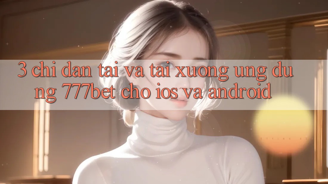 3. Chỉ dẫn Tải Và Tải xuống Ứng dụng 777bet Cho iOS Và Android