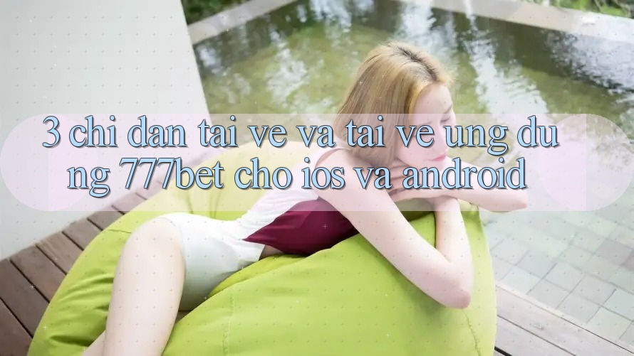 3. Chỉ dẫn Tải về Và Tải về Ứng Dụng 777bet Cho iOS Và Android